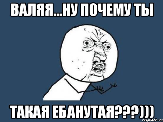 валяя...ну почему ты такая ебанутая???))), Мем Ну почему