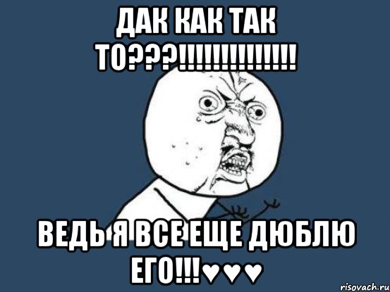 дак как так то???!!! ведь я все еще дюблю его!!!♥♥♥, Мем Ну почему