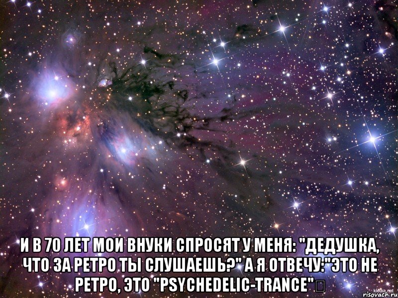  и в 70 лет мои внуки спросят у меня: "дедушка, что за ретро ты слушаешь?" а я отвечу:"это не ретро, это "psychedelic-trance"★, Мем Космос