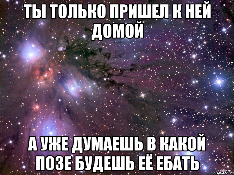 ты только пришел к ней домой а уже думаешь в какой позе будешь её ебать, Мем Космос