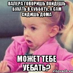 валера говоришь пойдешь бухать в субботу, а сам сидишь дома может тебе уебать?