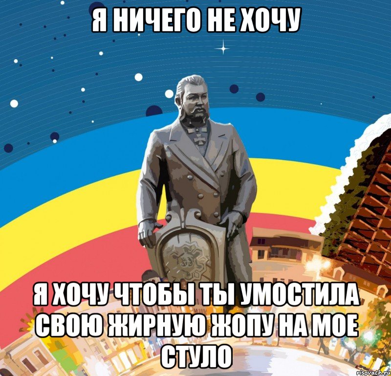 я ничего не хочу я хочу чтобы ты умостила свою жирную жопу на мое стуло