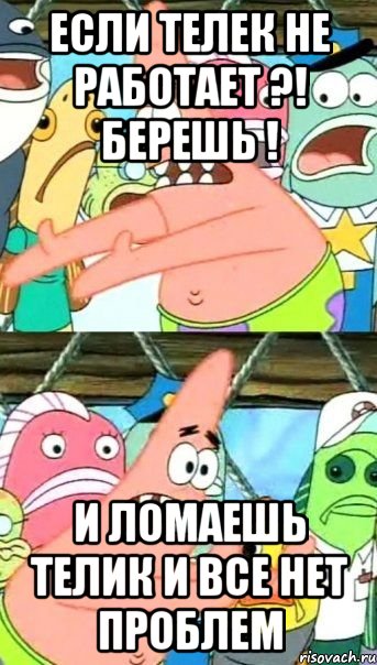 если телек не работает ?! берешь ! и ломаешь телик и все нет проблем, Мем Патрик (берешь и делаешь)