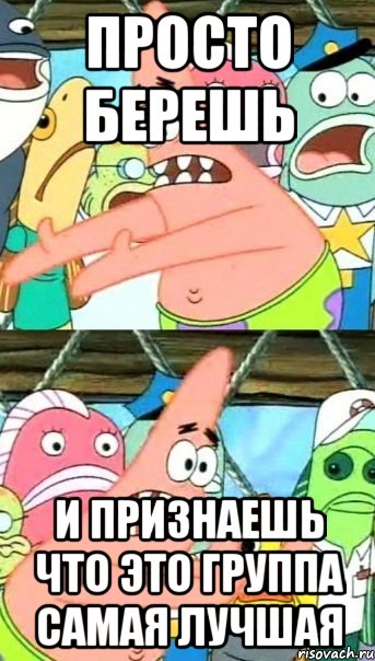 просто берешь и признаешь что это группа самая лучшая, Мем Патрик (берешь и делаешь)