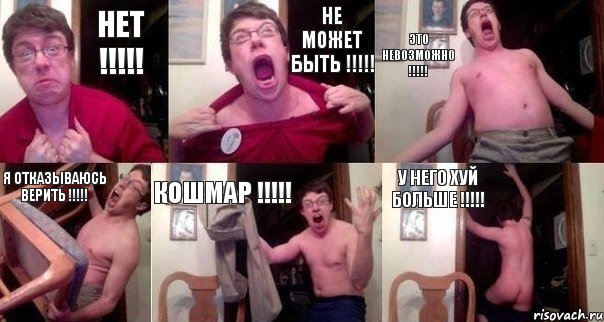 Нет !!! Не может быть !!! Это невозможно !!! Я отказываюсь верить !!! Кошмар !!! У него хуй больше !!!