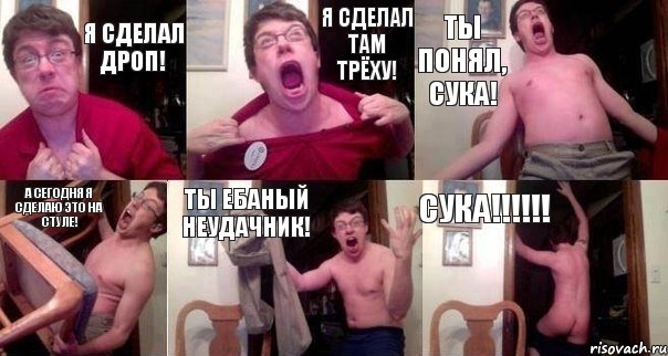 Я сделал дроп! Я Сделал там трёху! Ты понял, Сука! А сегодня я сделаю это на стуле! Ты ебаный неудачник! СУКА!!!