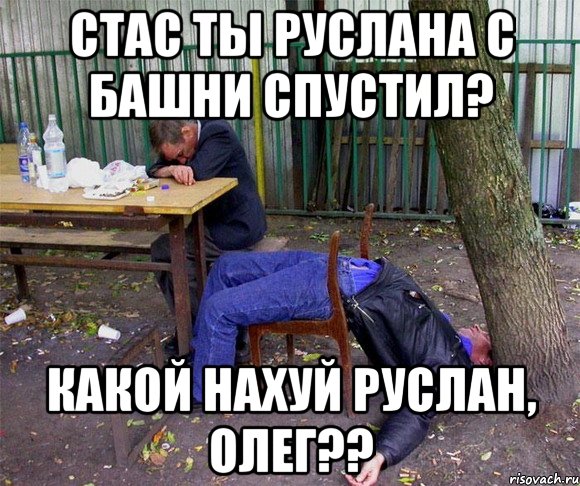 стас ты руслана с башни спустил? какой нахуй руслан, олег??