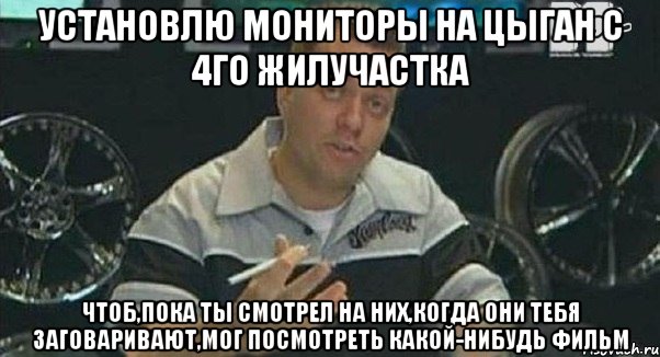 установлю мониторы на цыган с 4го жилучастка чтоб,пока ты смотрел на них,когда они тебя заговаривают,мог посмотреть какой-нибудь фильм