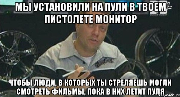 мы установили на пули в твоем пистолете монитор чтобы люди, в которых ты стреляешь могли смотреть фильмы, пока в них летит пуля, Мем Монитор (тачка на прокачку)