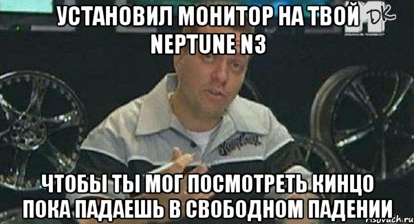 установил монитор на твой neptune n3 чтобы ты мог посмотреть кинцо пока падаешь в свободном падении, Мем Монитор (тачка на прокачку)