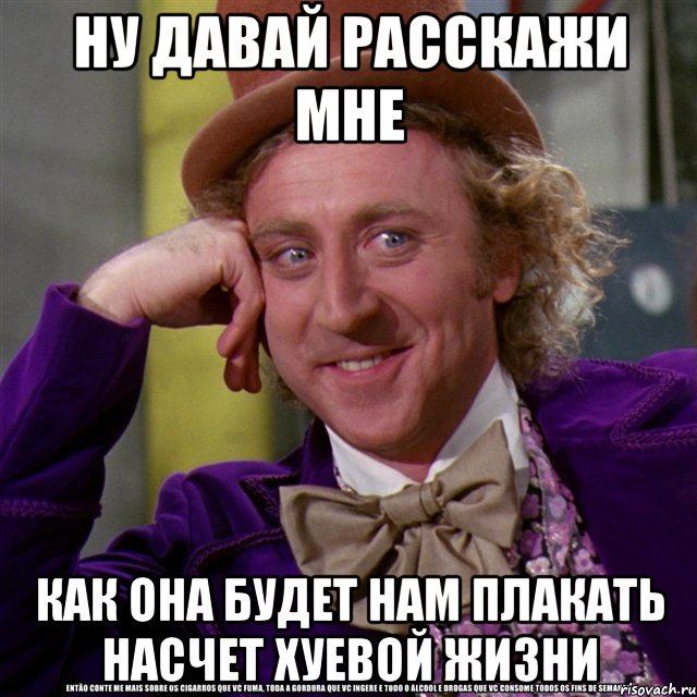 ну давай расскажи мне как она будет нам плакать насчет хуевой жизни, Мем Ну давай расскажи (Вилли Вонка)