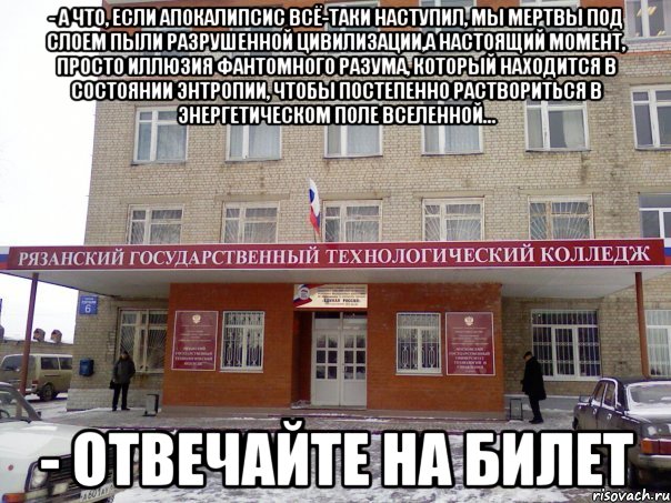 - а что, если апокалипсис всё-таки наступил, мы мертвы под слоем пыли разрушенной цивилизации,а настоящий момент, просто иллюзия фантомного разума, который находится в состоянии энтропии, чтобы постепенно раствориться в энергетическом поле вселенной... - отвечайте на билет, Мем РГТК