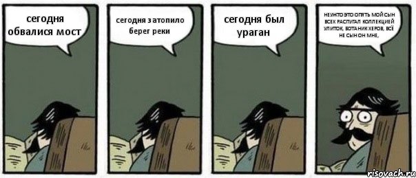 сегодня обвалися мост сегодня затопило берег реки сегодня был ураган НЕУЖТО ЭТО ОПЯТЬ МОЙ СЫН ВСЕХ РАСПУГАЛ КОЛЛЕКЦИЕЙ УЛИТОК, БОТАНИК ХЕРОВ, ВСЁ НЕ СЫН ОН МНЕ,