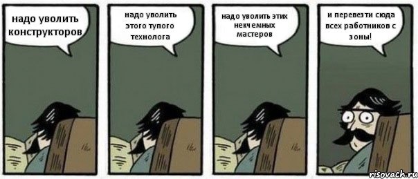 надо уволить конструкторов надо уволить этого тупого технолога надо уволить этих некчемных мастеров и перевезти сюда всех работников с зоны!, Комикс Staredad