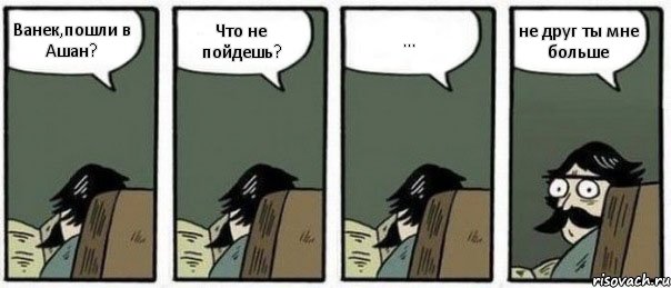 Ванек,пошли в Ашан? Что не пойдешь? ... не друг ты мне больше