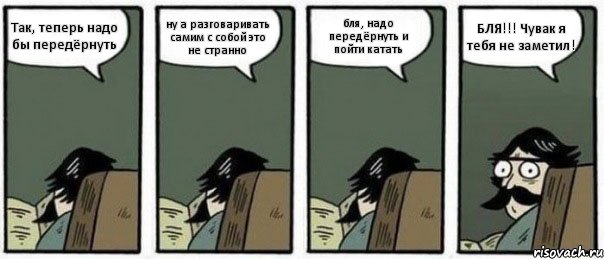 Так, теперь надо бы передёрнуть ну а разговаривать самим с собой это не странно бля, надо передёрнуть и пойти катать БЛЯ!!! Чувак я тебя не заметил!