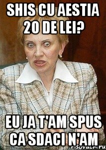 shis cu aestia 20 de lei? eu ja t'am spus ca sdaci n'am