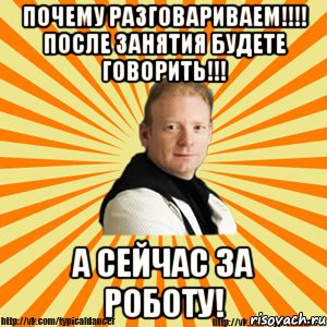 почему разговариваем!!! после занятия будете говорить!!! а сейчас за роботу!