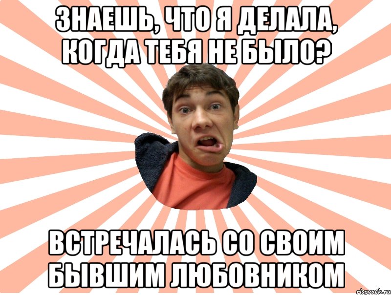 знаешь, что я делала, когда тебя не было? встречалась со своим бывшим любовником