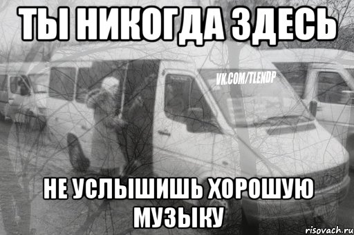 ты никогда здесь не услышишь хорошую музыку