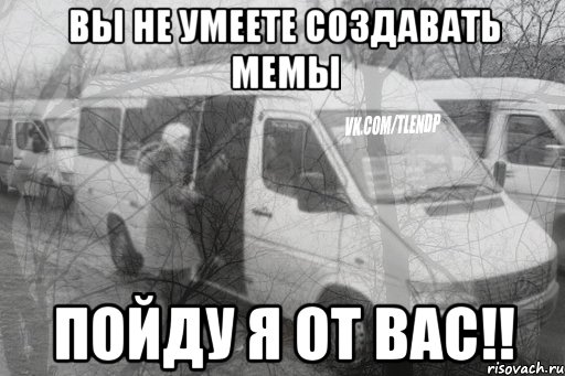 вы не умеете создавать мемы пойду я от вас!!