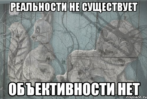 реальности не существует объективности нет