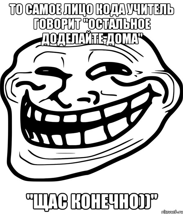 то самое лицо кода учитель говорит "остальное доделайте дома" "щас конечно))"