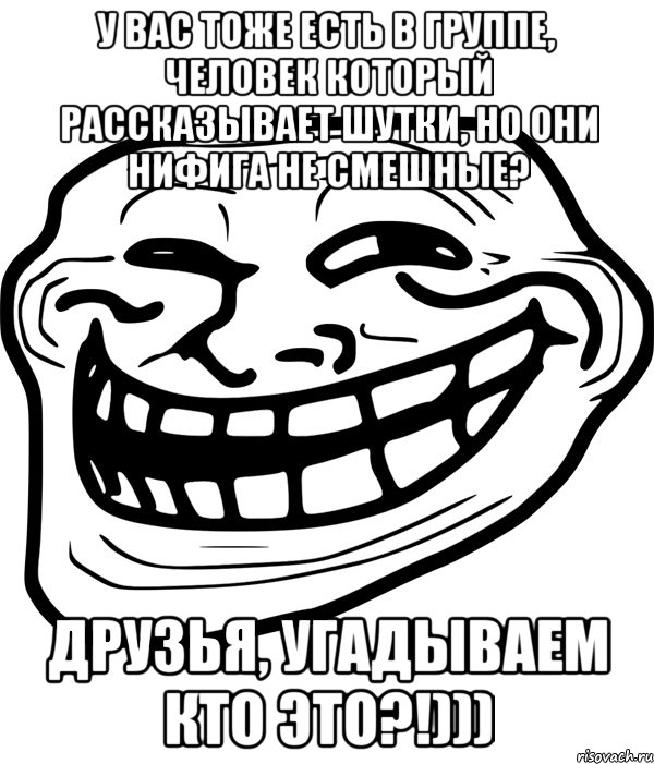 у вас тоже есть в группе, человек который рассказывает шутки, но они нифига не смешные? друзья, угадываем кто это?!)))