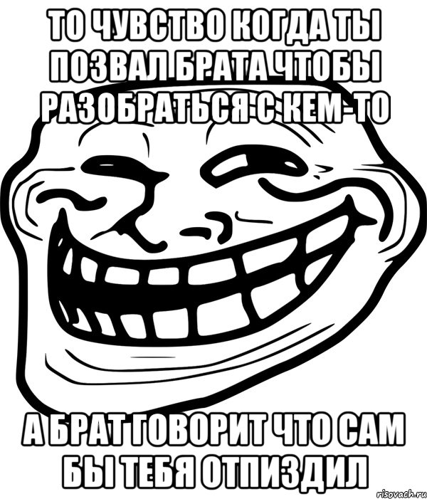 то чувство когда ты позвал брата чтобы разобраться с кем-то а брат говорит что сам бы тебя отпиздил