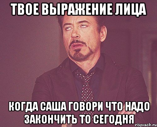 твое выражение лица когда саша говори что надо закончить то сегодня, Мем твое выражение лица