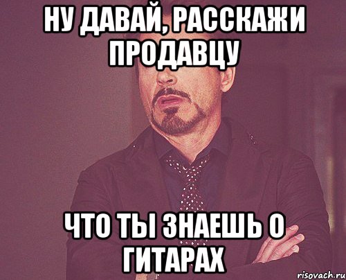 ну давай, расскажи продавцу что ты знаешь о гитарах, Мем твое выражение лица