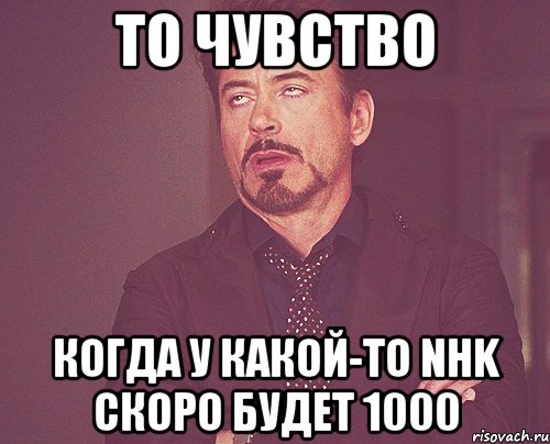 то чувство когда у какой-то nhk скоро будет 1000, Мем твое выражение лица