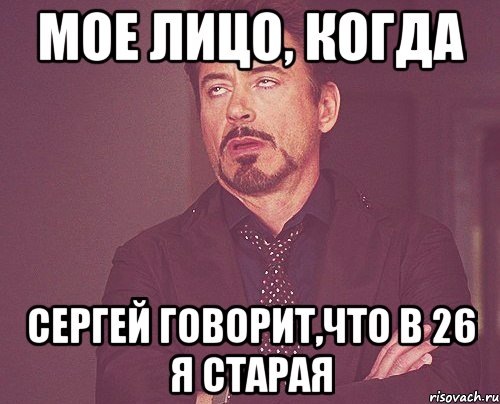 мое лицо, когда сергей говорит,что в 26 я старая