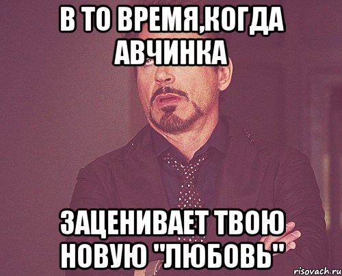 в то время,когда авчинка заценивает твою новую "любовь", Мем твое выражение лица