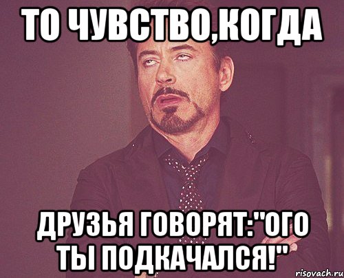 то чувство,когда друзья говорят:"ого ты подкачался!", Мем твое выражение лица