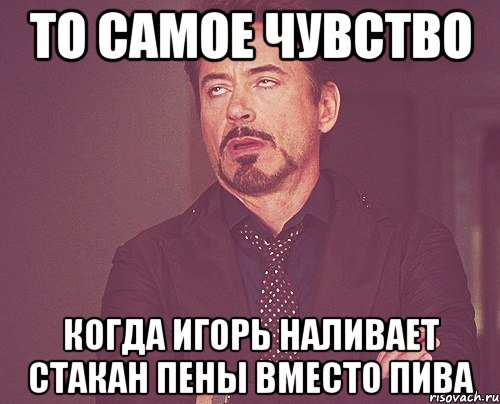 то самое чувство когда игорь наливает стакан пены вместо пива, Мем твое выражение лица