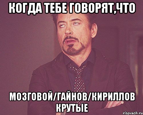 когда тебе говорят,что мозговой/гайнов/кириллов крутые, Мем твое выражение лица