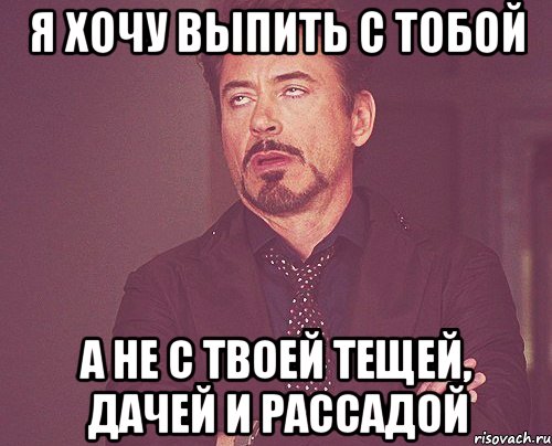 я хочу выпить с тобой а не с твоей тещей, дачей и рассадой, Мем твое выражение лица