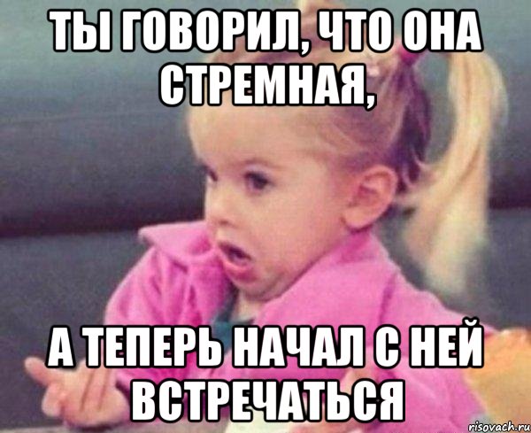 ты говорил, что она стремная, а теперь начал с ней встречаться, Мем  Ты говоришь (девочка возмущается)