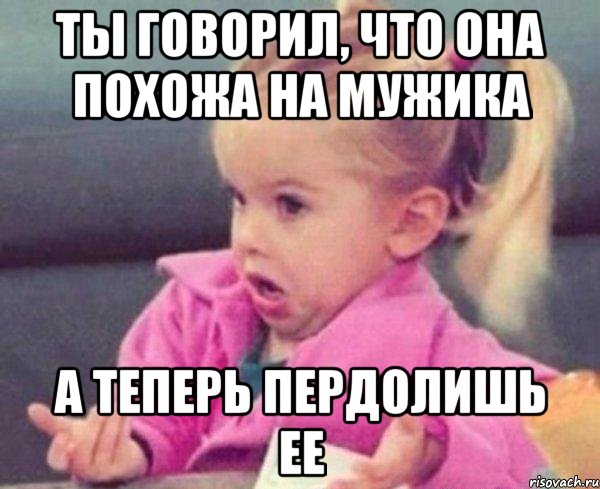 ты говорил, что она похожа на мужика а теперь пердолишь ее, Мем  Ты говоришь (девочка возмущается)