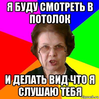 я буду смотреть в потолок и делать вид что я слушаю тебя, Мем Типичная училка