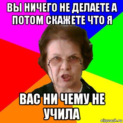 вы ничего не делаете а потом скажете что я вас ни чему не учила, Мем Типичная училка