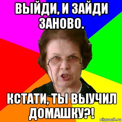 выйди, и зайди заново. кстати, ты выучил домашку?!, Мем Типичная училка