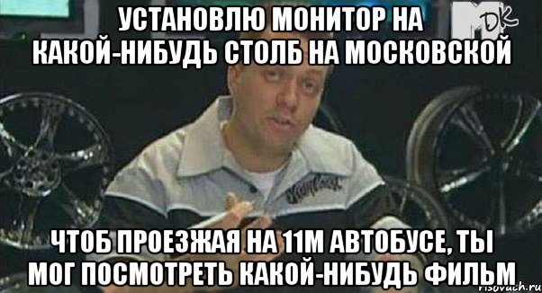 установлю монитор на какой-нибудь столб на московской чтоб проезжая на 11м автобусе, ты мог посмотреть какой-нибудь фильм