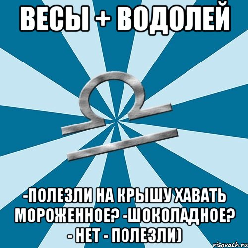 весы + водолей -полезли на крышу хавать мороженное? -шоколадное? - нет - полезли)