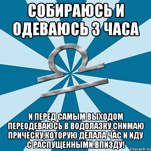 собираюсь и одеваюсь 3 часа и перед самым выходом переодеваюсь в водолазку,снимаю прическу,которую делала час и иду с распущенными.впизду!