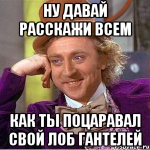 ну давай расскажи всем как ты поцаравал свой лоб гантелей, Мем Ну давай расскажи (Вилли Вонка)