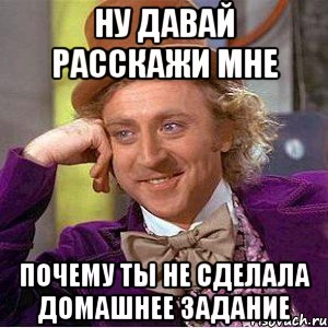 ну давай расскажи мне почему ты не сделала домашнее задание, Мем Ну давай расскажи (Вилли Вонка)