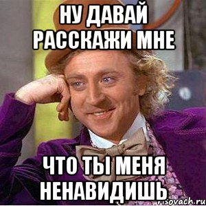 ну давай расскажи мне что ты меня ненавидишь, Мем Ну давай расскажи (Вилли Вонка)