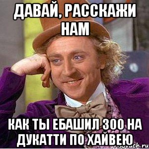 давай, расскажи нам как ты ебашил 300 на дукатти по хайвею, Мем Ну давай расскажи (Вилли Вонка)